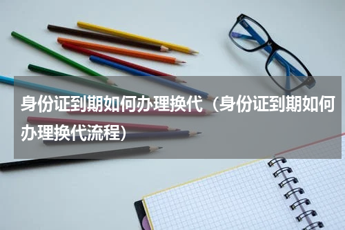 身份证到期如何办理换代（身份证到期如何办理换代流程）