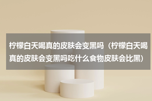 柠檬白天喝真的皮肤会变黑吗(柠檬白天喝真的皮肤会变黑吗吃什么食物皮肤会比黑)