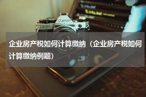 企业房产税如何计算缴纳（企业房产税如何计算缴纳例题）