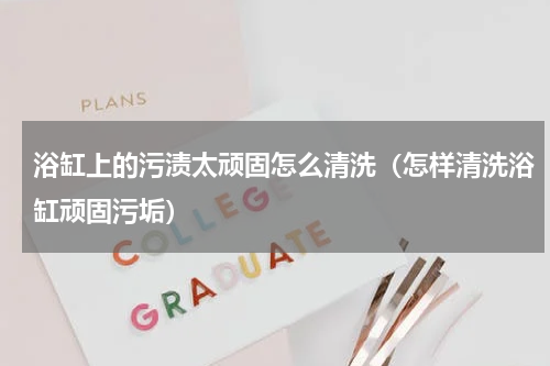 浴缸上的污渍太顽固怎么清洗（怎样清洗浴缸顽固污垢）