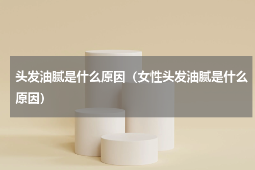 头发油腻是什么原因（女性头发油腻是什么原因）