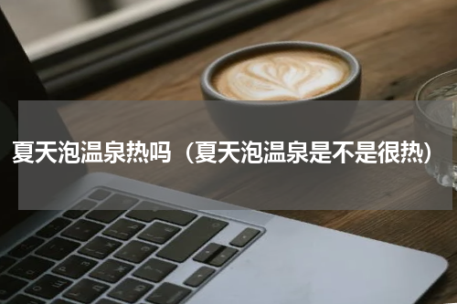 夏天泡温泉热吗（夏天泡温泉是不是很热）