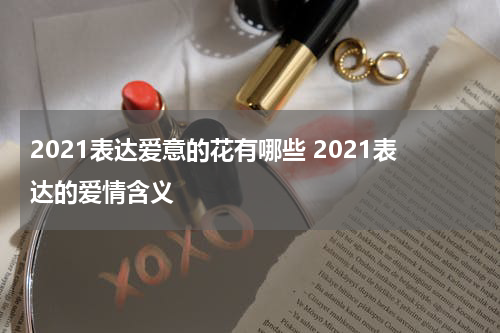 2021表达爱意的花有哪些 2021表达的爱情含义