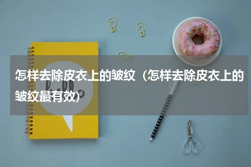 怎样去除皮衣上的皱纹（怎样去除皮衣上的皱纹最有效）