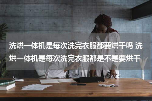 洗烘一体机是每次洗完衣服都要烘干吗 洗烘一体机是每次洗完衣服都是不是要烘干