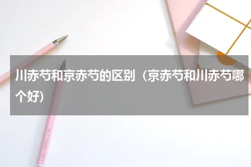 川赤芍和京赤芍的区别(京赤芍和川赤芍哪个好)