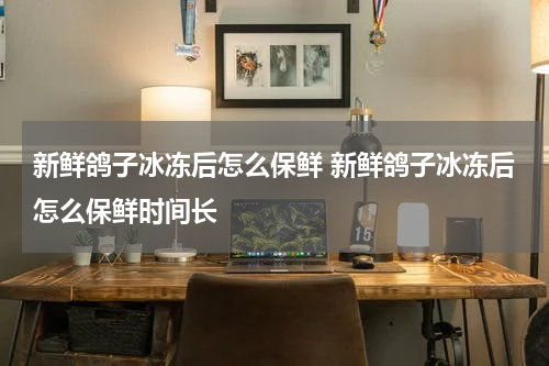 新鲜鸽子冰冻后怎么保鲜 新鲜鸽子冰冻后怎么保鲜时间长