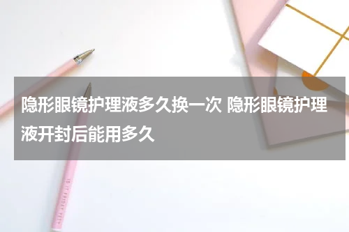 隐形眼镜护理液多久换一次 隐形眼镜护理液开封后能用多久