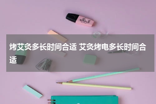 烤艾灸多长时间合适 艾灸烤电多长时间合适