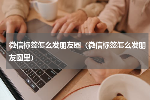 微信标签怎么发朋友圈(微信标签怎么发朋友圈里)