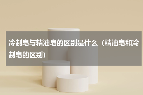 冷制皂与精油皂的区别是什么（精油皂和冷制皂的区别）