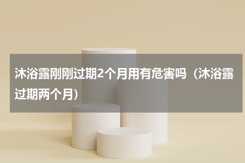 沐浴露刚刚过期2个月用有危害吗(沐浴露过期两个月)