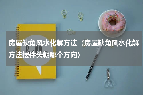 房屋缺角风水化解方法(房屋缺角风水化解方法摆件头朝哪个方向)