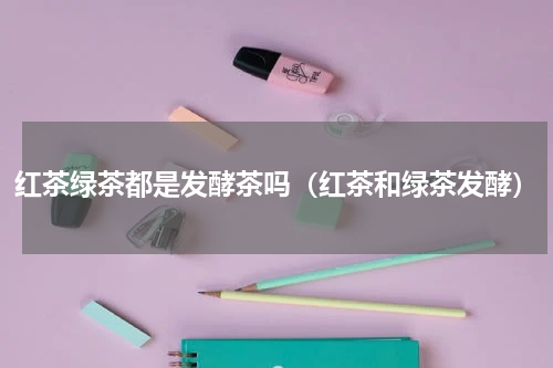 红茶绿茶都是发酵茶吗(红茶和绿茶发酵)
