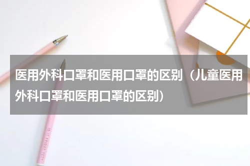 医用外科口罩和医用口罩的区别(儿童医用外科口罩和医用口罩的区别)