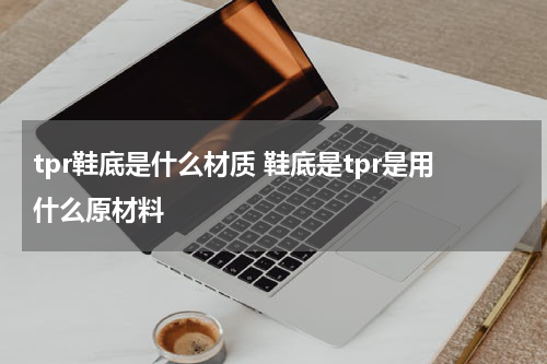 tpr鞋底是什么材质 鞋底是tpr是用什么原材料