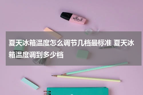 夏天冰箱温度怎么调节几档最标准 夏天冰箱温度调到多少档