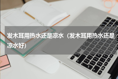 发木耳用热水还是凉水（发木耳用热水还是凉水好）