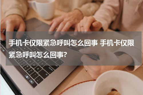 手机卡仅限紧急呼叫怎么回事 手机卡仅限紧急呼叫怎么回事?