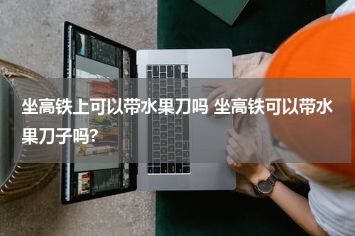 坐高铁上可以带水果刀吗 坐高铁可以带水果刀子吗?