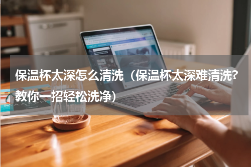 保温杯太深怎么清洗（保温杯太深难清洗?教你一招轻松洗净）