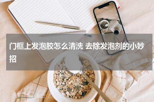 门框上发泡胶怎么清洗 去除发泡剂的小妙招