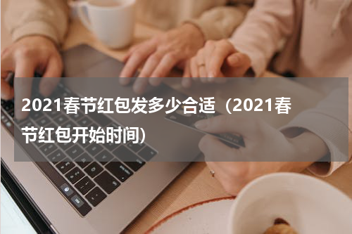 2021春节红包发多少合适（2021春节红包开始时间）