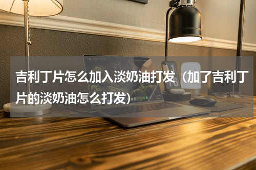 吉利丁片怎么加入淡奶油打发（加了吉利丁片的淡奶油怎么打发）