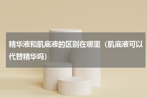 精华液和肌底液的区别在哪里(肌底液可以代替精华吗)