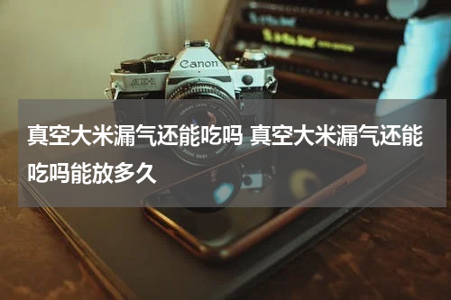 真空大米漏气还能吃吗 真空大米漏气还能吃吗能放多久