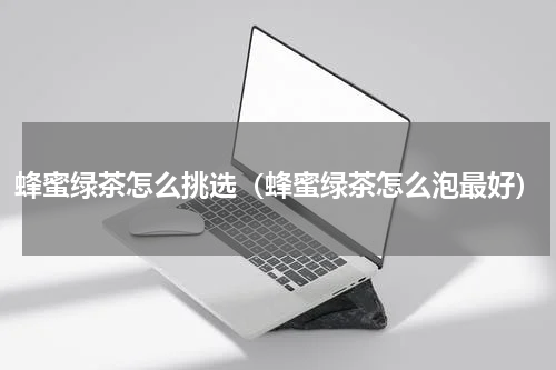 蜂蜜绿茶怎么挑选（蜂蜜绿茶怎么泡最好）