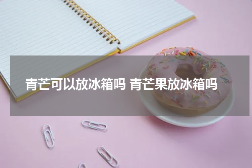 青芒可以放冰箱吗 青芒果放冰箱吗