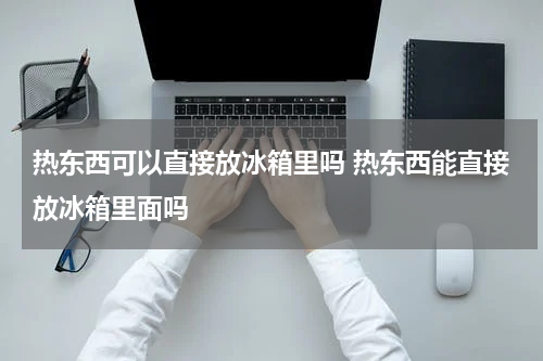 热东西可以直接放冰箱里吗 热东西能直接放冰箱里面吗