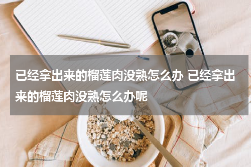 已经拿出来的榴莲肉没熟怎么办 已经拿出来的榴莲肉没熟怎么办呢