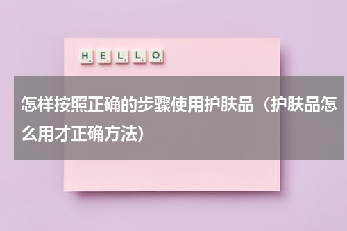 怎样按照正确的步骤使用护肤品（护肤品怎么用才正确方法）