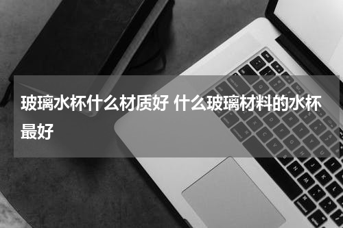玻璃水杯什么材质好 什么玻璃材料的水杯最好