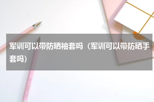 军训可以带防晒袖套吗（军训可以带防晒手套吗）
