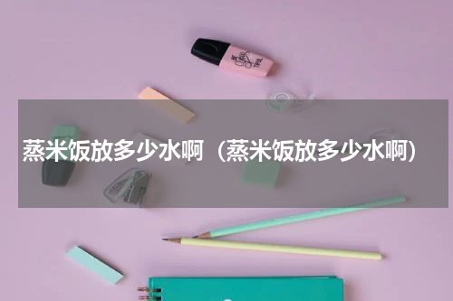 蒸米饭放多少水啊（蒸米饭放多少水啊）