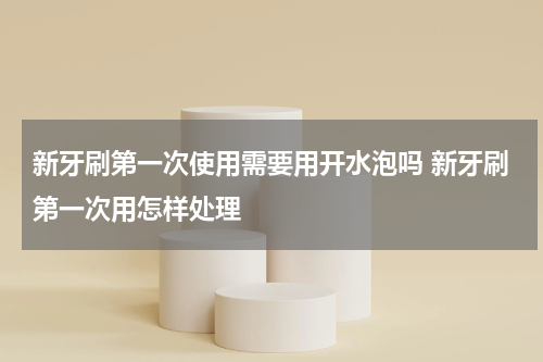 新牙刷第一次使用需要用开水泡吗 新牙刷第一次用怎样处理