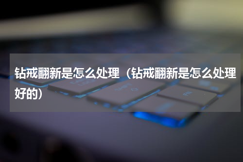 钻戒翻新是怎么处理(钻戒翻新是怎么处理好的)