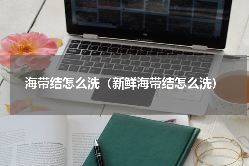 海带结怎么洗（新鲜海带结怎么洗）