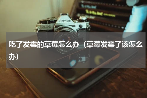 吃了发霉的草莓怎么办(草莓发霉了该怎么办)