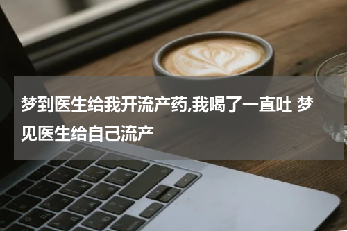 梦到医生给我开流产药,我喝了一直吐 梦见医生给自己流产