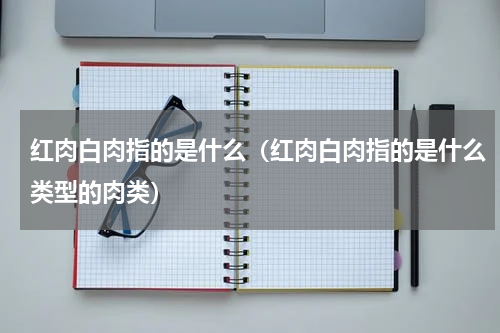 红肉白肉指的是什么（红肉白肉指的是什么类型的肉类）