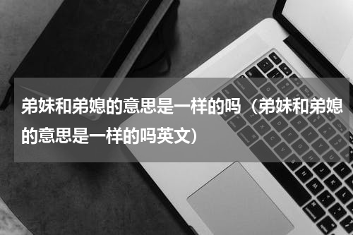 弟妹和弟媳的意思是一样的吗（弟妹和弟媳的意思是一样的吗英文）