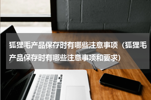 狐狸毛产品保存时有哪些注意事项(狐狸毛产品保存时有哪些注意事项和要求)