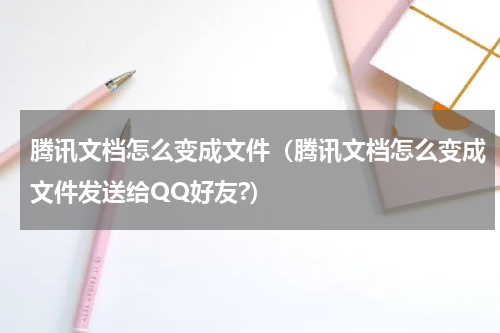 腾讯文档怎么变成文件（腾讯文档怎么变成文件发送给QQ好友?）