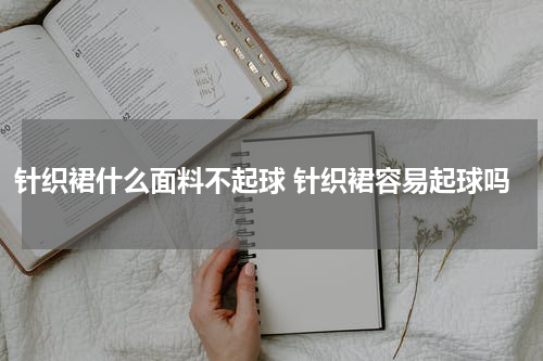针织裙什么面料不起球 针织裙容易起球吗