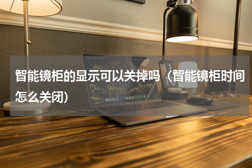 智能镜柜的显示可以关掉吗（智能镜柜时间怎么关闭）