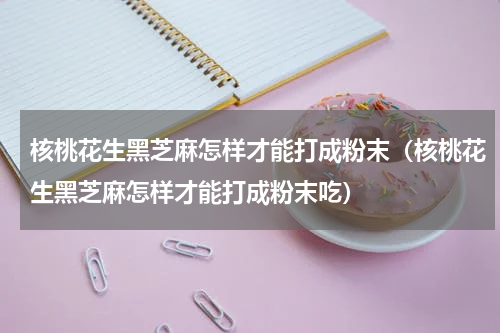 核桃花生黑芝麻怎样才能打成粉末（核桃花生黑芝麻怎样才能打成粉末吃）